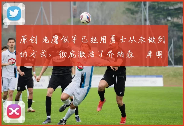 原创 老鹰似乎已经用勇士从未做到的方式,彻底激活了乔纳森・库明加