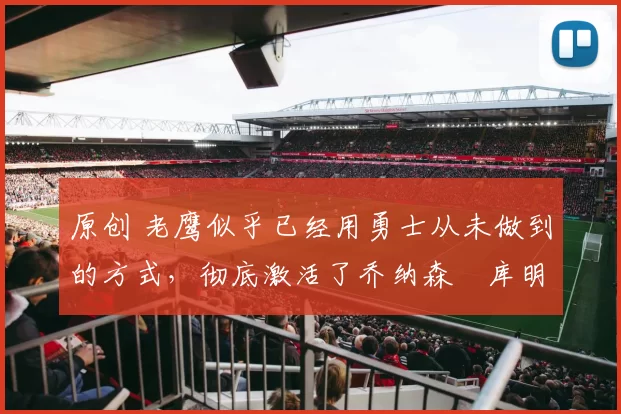 原创 老鹰似乎已经用勇士从未做到的方式,彻底激活了乔纳森・库明加