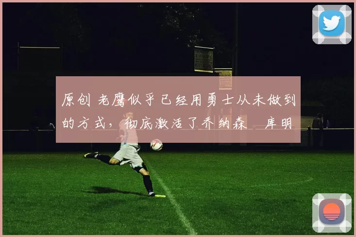 原创 老鹰似乎已经用勇士从未做到的方式,彻底激活了乔纳森・库明加