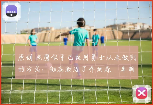 原创 老鹰似乎已经用勇士从未做到的方式，彻底激活了乔纳森・库明加