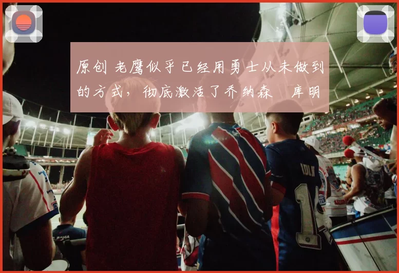 原创 老鹰似乎已经用勇士从未做到的方式，彻底激活了乔纳森・库明加