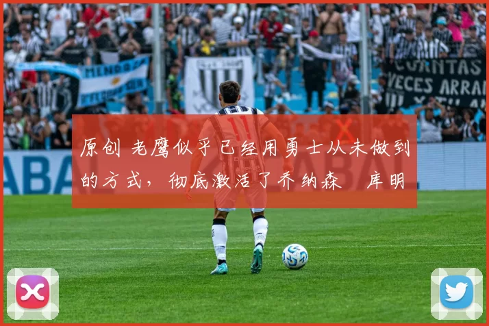 原创 老鹰似乎已经用勇士从未做到的方式，彻底激活了乔纳森・库明加