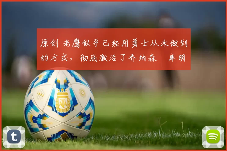 原创 老鹰似乎已经用勇士从未做到的方式，彻底激活了乔纳森・库明加