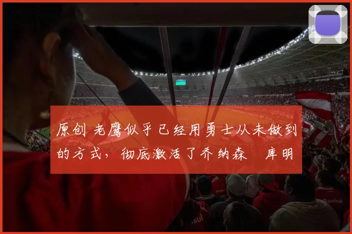 原创 老鹰似乎已经用勇士从未做到的方式，彻底激活了乔纳森・库明加