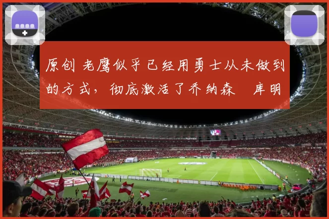 原创 老鹰似乎已经用勇士从未做到的方式，彻底激活了乔纳森・库明加