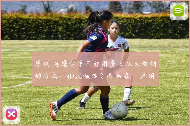 原创 老鹰似乎已经用勇士从未做到的方式,彻底激活了乔纳森・库明加