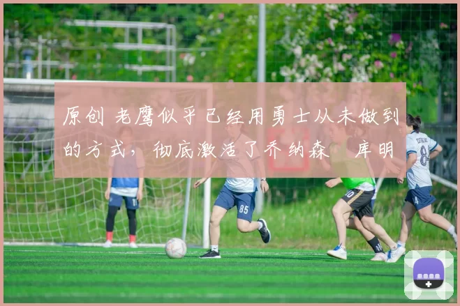 原创 老鹰似乎已经用勇士从未做到的方式，彻底激活了乔纳森・库明加