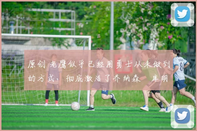 原创 老鹰似乎已经用勇士从未做到的方式，彻底激活了乔纳森・库明加