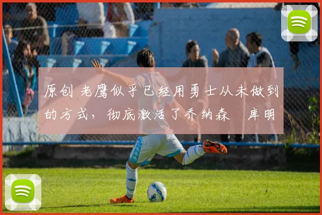 原创 老鹰似乎已经用勇士从未做到的方式，彻底激活了乔纳森・库明加