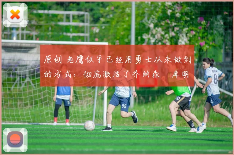 原创 老鹰似乎已经用勇士从未做到的方式,彻底激活了乔纳森・库明加