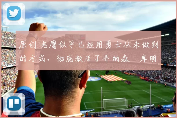 原创 老鹰似乎已经用勇士从未做到的方式，彻底激活了乔纳森・库明加