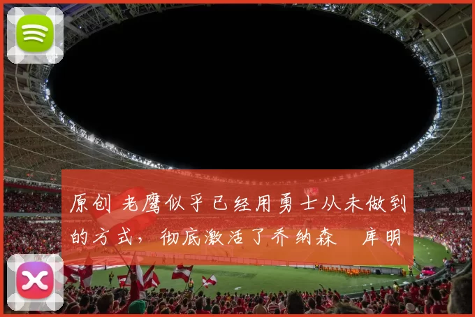 原创 老鹰似乎已经用勇士从未做到的方式,彻底激活了乔纳森・库明加