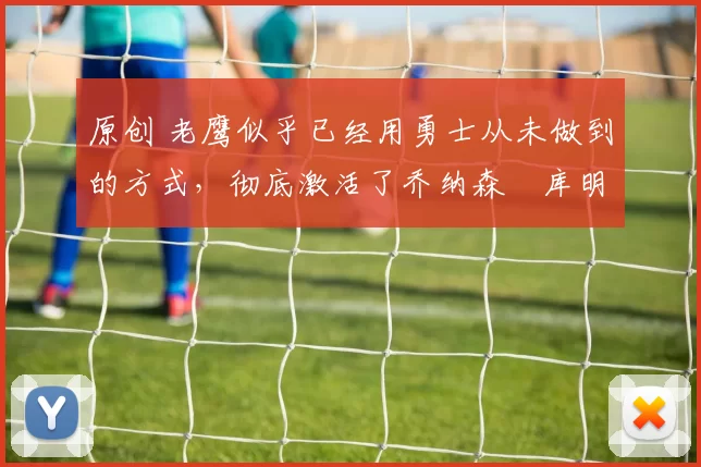 原创 老鹰似乎已经用勇士从未做到的方式，彻底激活了乔纳森・库明加