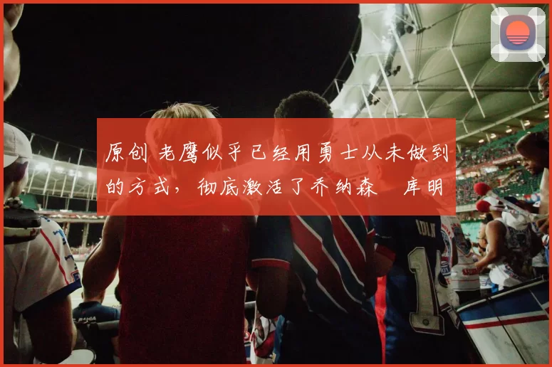 原创 老鹰似乎已经用勇士从未做到的方式，彻底激活了乔纳森・库明加