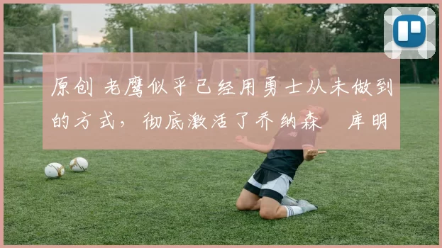 原创 老鹰似乎已经用勇士从未做到的方式,彻底激活了乔纳森・库明加