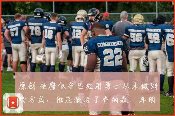 原创 老鹰似乎已经用勇士从未做到的方式,彻底激活了乔纳森・库明加