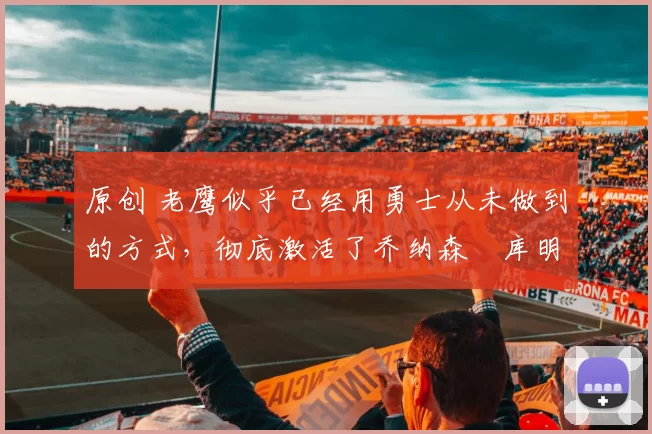 原创 老鹰似乎已经用勇士从未做到的方式,彻底激活了乔纳森・库明加