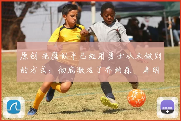 原创 老鹰似乎已经用勇士从未做到的方式，彻底激活了乔纳森・库明加