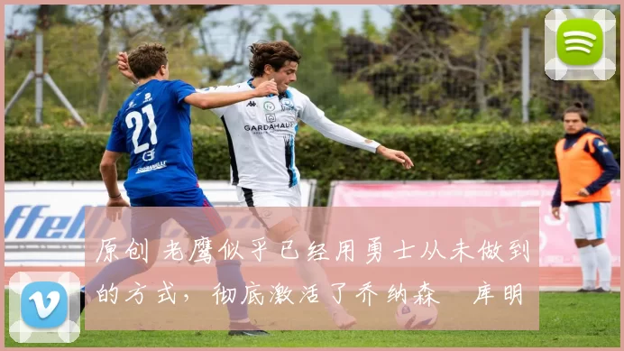 原创 老鹰似乎已经用勇士从未做到的方式,彻底激活了乔纳森・库明加