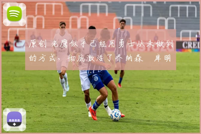 原创 老鹰似乎已经用勇士从未做到的方式,彻底激活了乔纳森・库明加