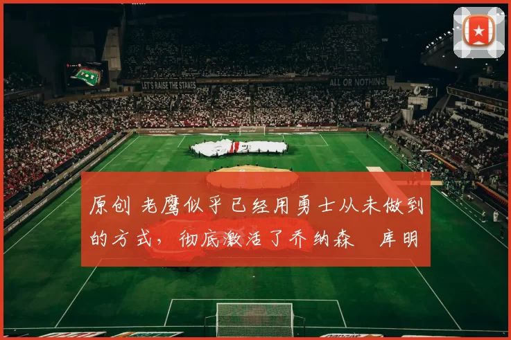 原创 老鹰似乎已经用勇士从未做到的方式，彻底激活了乔纳森・库明加