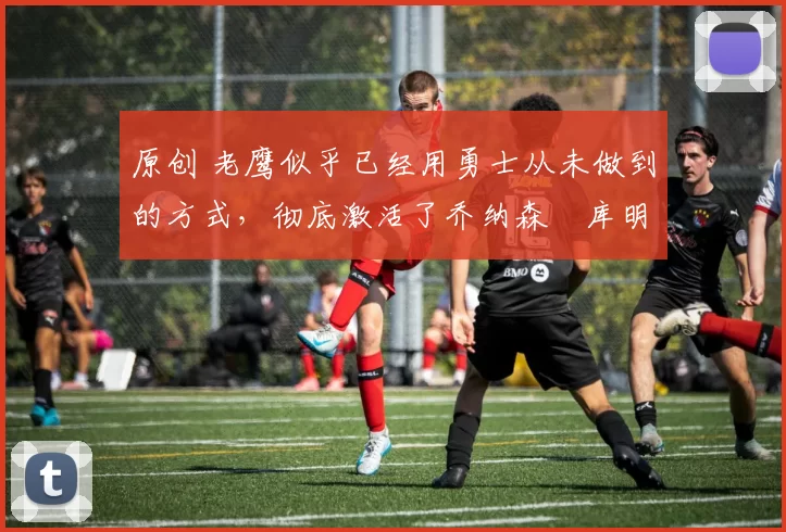 原创 老鹰似乎已经用勇士从未做到的方式，彻底激活了乔纳森・库明加