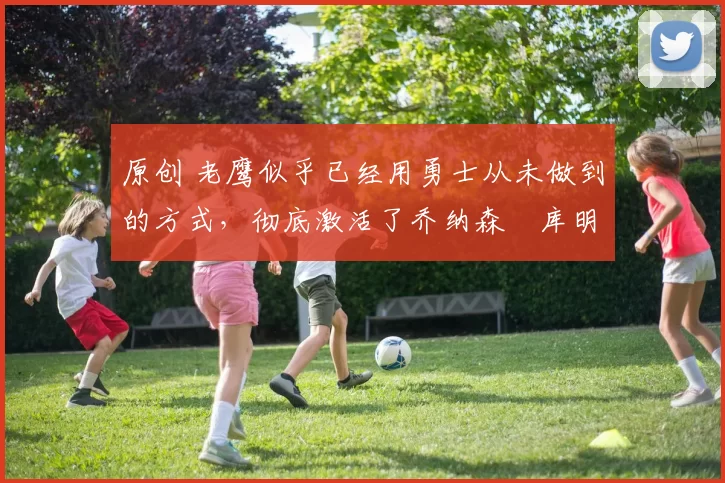 原创 老鹰似乎已经用勇士从未做到的方式，彻底激活了乔纳森・库明加