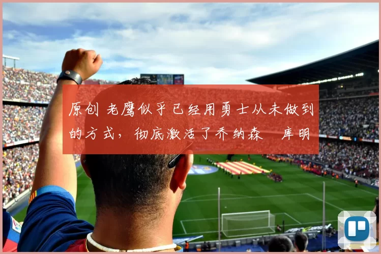 原创 老鹰似乎已经用勇士从未做到的方式,彻底激活了乔纳森・库明加