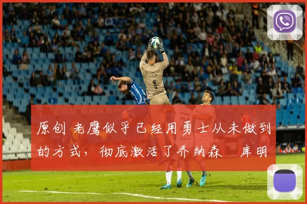 原创 老鹰似乎已经用勇士从未做到的方式,彻底激活了乔纳森・库明加