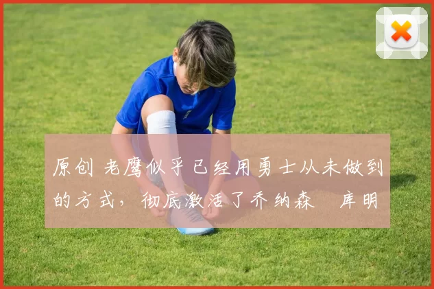 原创 老鹰似乎已经用勇士从未做到的方式，彻底激活了乔纳森・库明加