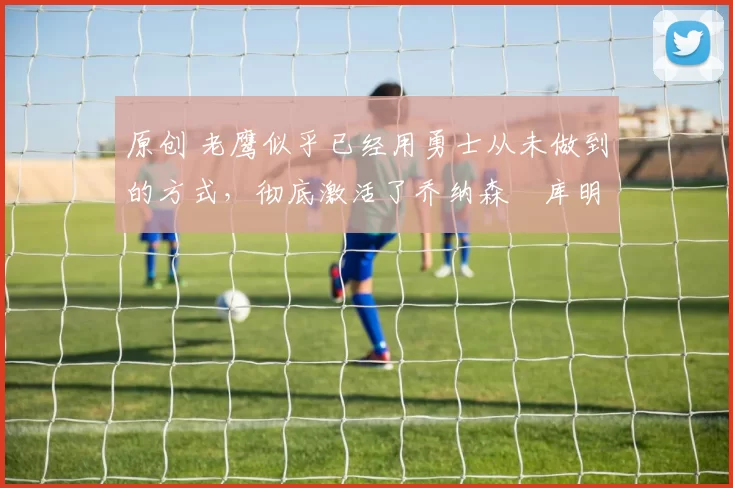 原创 老鹰似乎已经用勇士从未做到的方式,彻底激活了乔纳森・库明加