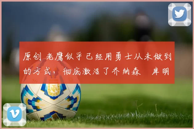 原创 老鹰似乎已经用勇士从未做到的方式，彻底激活了乔纳森・库明加