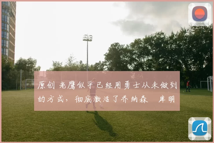 原创 老鹰似乎已经用勇士从未做到的方式，彻底激活了乔纳森・库明加