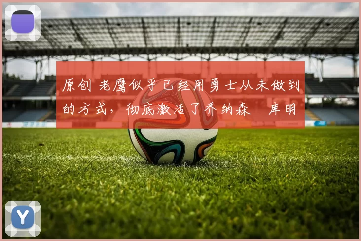 原创 老鹰似乎已经用勇士从未做到的方式，彻底激活了乔纳森・库明加