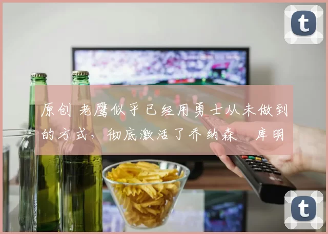 原创 老鹰似乎已经用勇士从未做到的方式,彻底激活了乔纳森・库明加