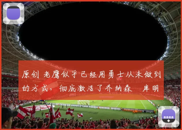 原创 老鹰似乎已经用勇士从未做到的方式，彻底激活了乔纳森・库明加