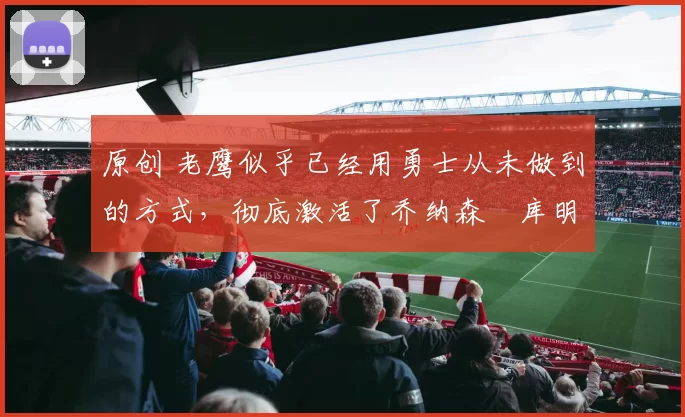 原创 老鹰似乎已经用勇士从未做到的方式，彻底激活了乔纳森・库明加