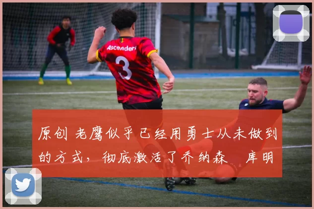 原创 老鹰似乎已经用勇士从未做到的方式,彻底激活了乔纳森・库明加