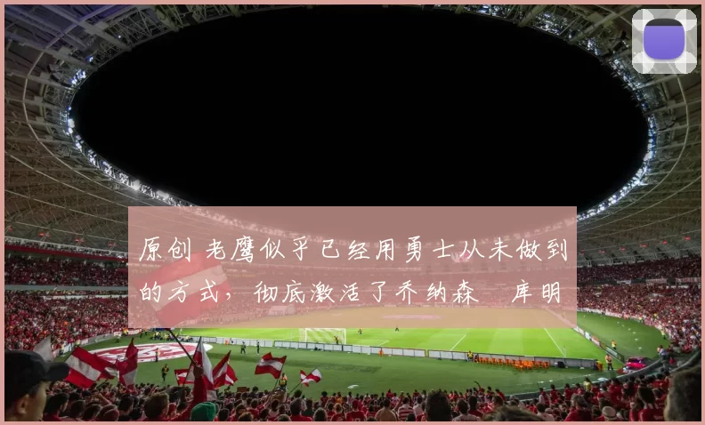 原创 老鹰似乎已经用勇士从未做到的方式，彻底激活了乔纳森・库明加