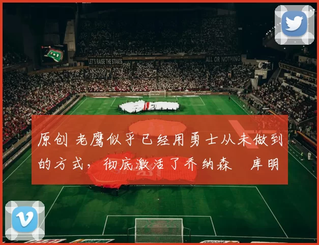 原创 老鹰似乎已经用勇士从未做到的方式，彻底激活了乔纳森・库明加