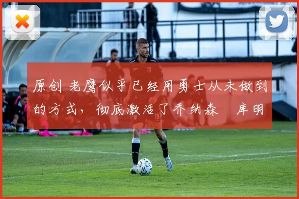 原创 老鹰似乎已经用勇士从未做到的方式，彻底激活了乔纳森・库明加