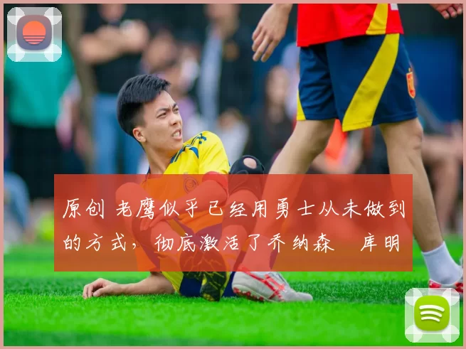 原创 老鹰似乎已经用勇士从未做到的方式,彻底激活了乔纳森・库明加