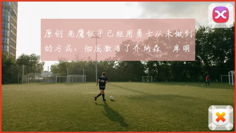 原创 老鹰似乎已经用勇士从未做到的方式,彻底激活了乔纳森・库明加