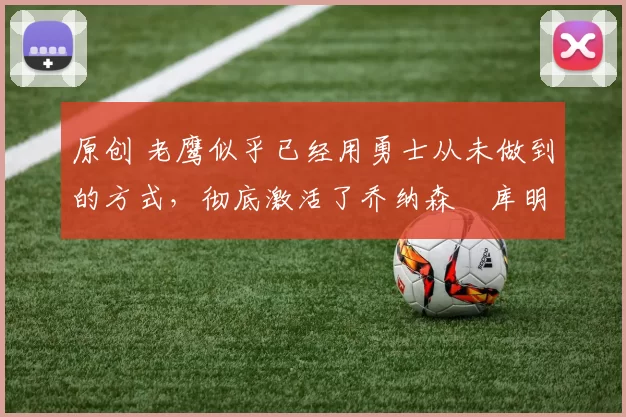 原创 老鹰似乎已经用勇士从未做到的方式，彻底激活了乔纳森・库明加