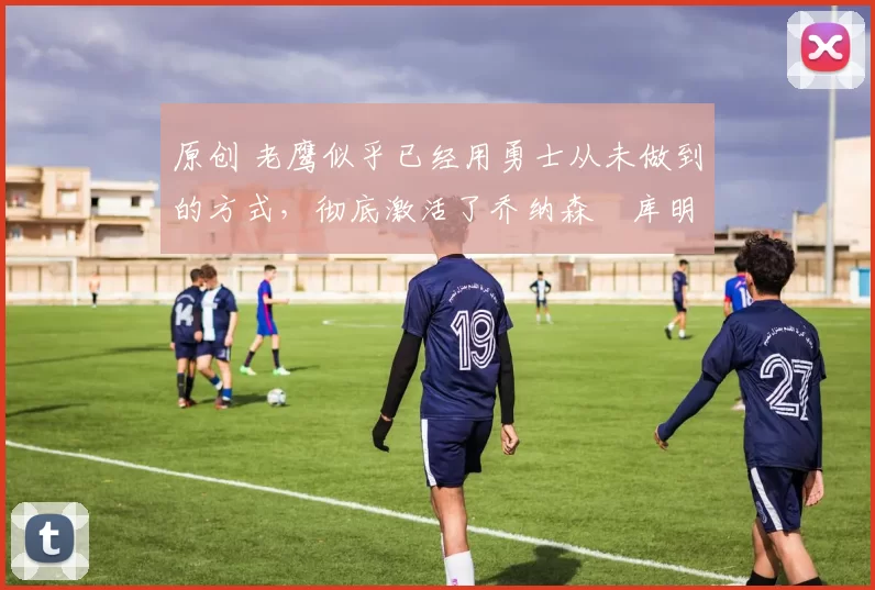 原创 老鹰似乎已经用勇士从未做到的方式,彻底激活了乔纳森・库明加