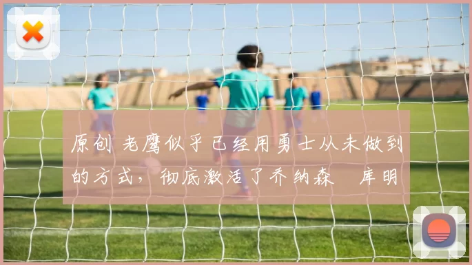 原创 老鹰似乎已经用勇士从未做到的方式，彻底激活了乔纳森・库明加