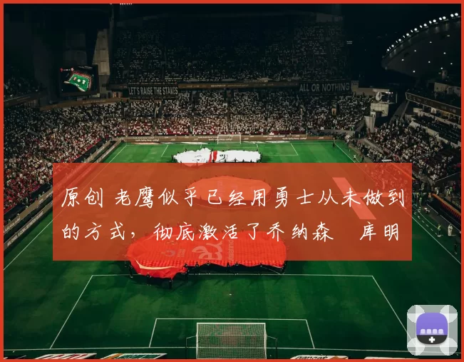 原创 老鹰似乎已经用勇士从未做到的方式,彻底激活了乔纳森・库明加