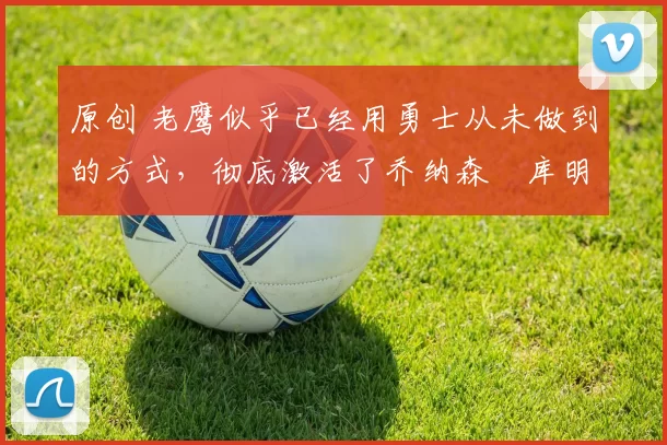 原创 老鹰似乎已经用勇士从未做到的方式,彻底激活了乔纳森・库明加