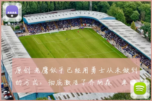 原创 老鹰似乎已经用勇士从未做到的方式，彻底激活了乔纳森・库明加