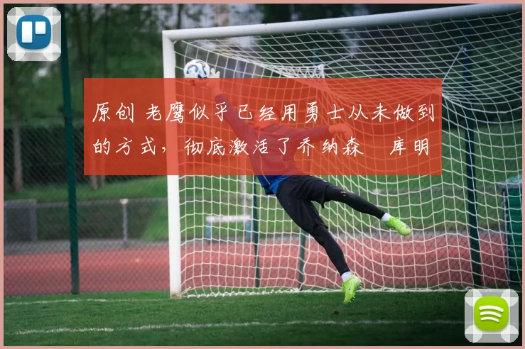 原创 老鹰似乎已经用勇士从未做到的方式，彻底激活了乔纳森・库明加